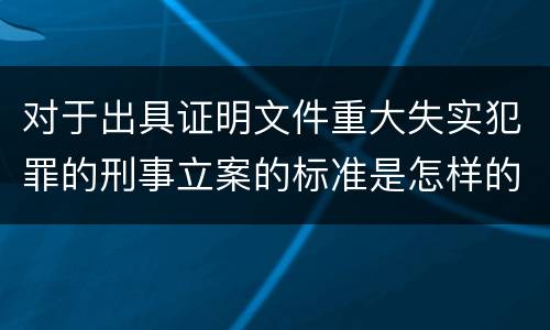 对于出具证明文件重大失实犯罪的刑事立案的标准是怎样的