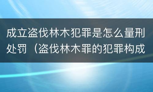 成立盗伐林木犯罪是怎么量刑处罚（盗伐林木罪的犯罪构成）