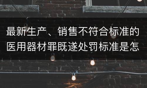 最新生产、销售不符合标准的医用器材罪既遂处罚标准是怎么样的