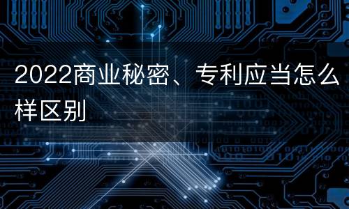 2022商业秘密、专利应当怎么样区别