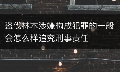 盗伐林木涉嫌构成犯罪的一般会怎么样追究刑事责任