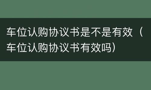 车位认购协议书是不是有效（车位认购协议书有效吗）