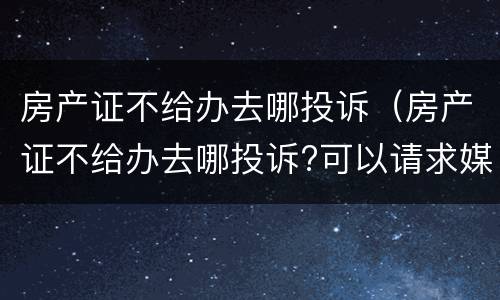 房产证不给办去哪投诉（房产证不给办去哪投诉?可以请求媒体吗）