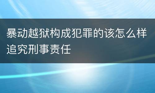 暴动越狱构成犯罪的该怎么样追究刑事责任