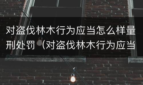 对盗伐林木行为应当怎么样量刑处罚（对盗伐林木行为应当怎么样量刑处罚决定）