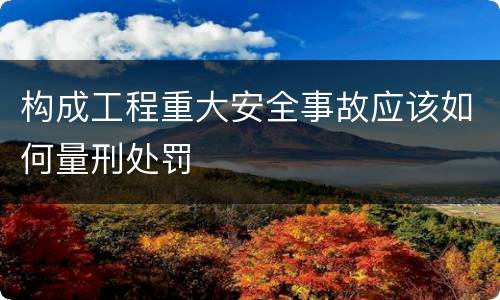 构成工程重大安全事故应该如何量刑处罚