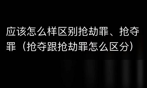 应该怎么样区别抢劫罪、抢夺罪（抢夺跟抢劫罪怎么区分）