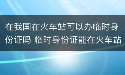 在我国在火车站可以办临时身份证吗 临时身份证能在火车站办吗