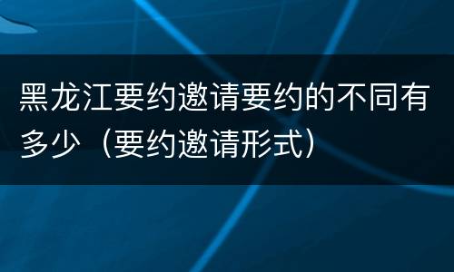 黑龙江要约邀请要约的不同有多少（要约邀请形式）