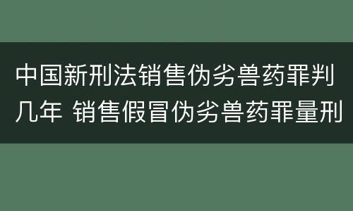 中国新刑法销售伪劣兽药罪判几年 销售假冒伪劣兽药罪量刑标准