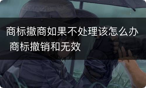 商标撤商如果不处理该怎么办 商标撤销和无效