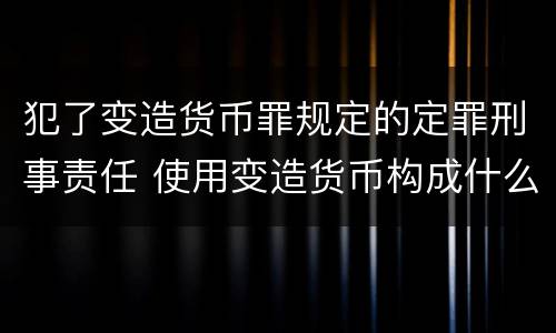 犯了变造货币罪规定的定罪刑事责任 使用变造货币构成什么罪