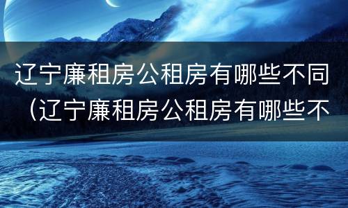 辽宁廉租房公租房有哪些不同（辽宁廉租房公租房有哪些不同的地方）