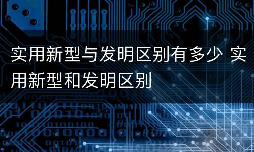 实用新型与发明区别有多少 实用新型和发明区别