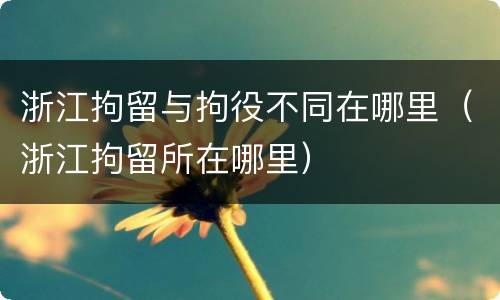 浙江拘留与拘役不同在哪里（浙江拘留所在哪里）