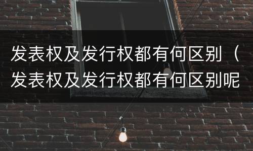 发表权及发行权都有何区别（发表权及发行权都有何区别呢）