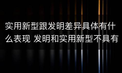 实用新型跟发明差异具体有什么表现 发明和实用新型不具有什么特性