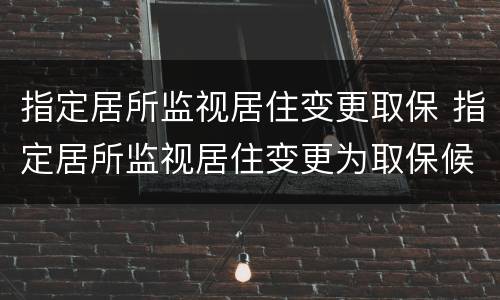 指定居所监视居住变更取保 指定居所监视居住变更为取保候审