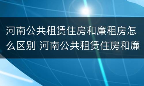 河南公共租赁住房和廉租房怎么区别 河南公共租赁住房和廉租房怎么区别呢