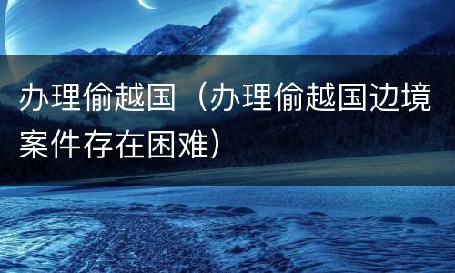 办理偷越国（办理偷越国边境案件存在困难）