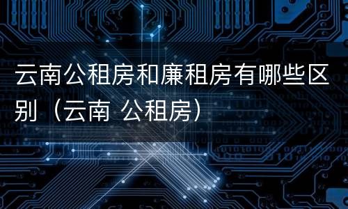 云南公租房和廉租房有哪些区别(云南 公租房)