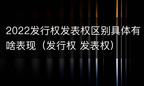 2022发行权发表权区别具体有啥表现（发行权 发表权）