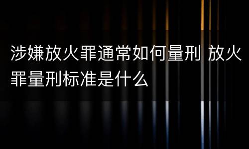 涉嫌放火罪通常如何量刑 放火罪量刑标准是什么