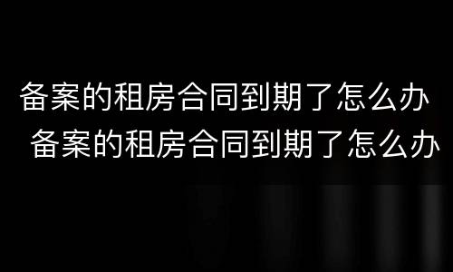 备案的租房合同到期了怎么办 备案的租房合同到期了怎么办理