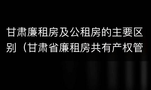 甘肃廉租房及公租房的主要区别（甘肃省廉租房共有产权管理办法）