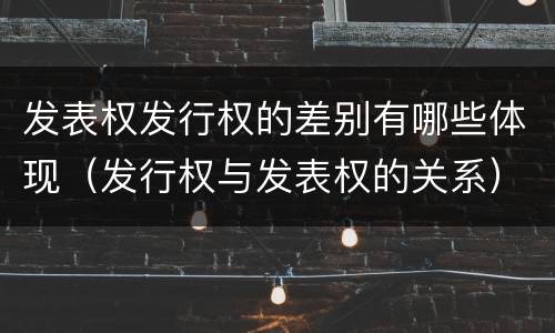 发表权发行权的差别有哪些体现（发行权与发表权的关系）