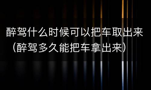 醉驾什么时候可以把车取出来（醉驾多久能把车拿出来）