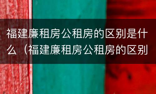 福建廉租房公租房的区别是什么（福建廉租房公租房的区别是什么呢）