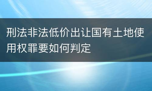 刑法非法低价出让国有土地使用权罪要如何判定