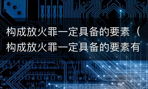 构成放火罪一定具备的要素（构成放火罪一定具备的要素有哪些）