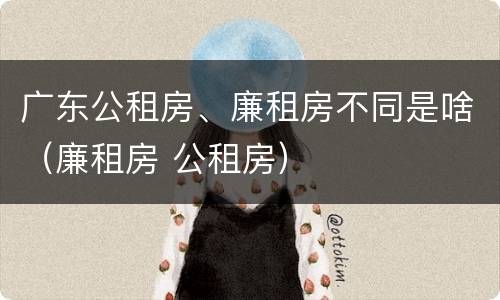 广东公租房、廉租房不同是啥（廉租房 公租房）