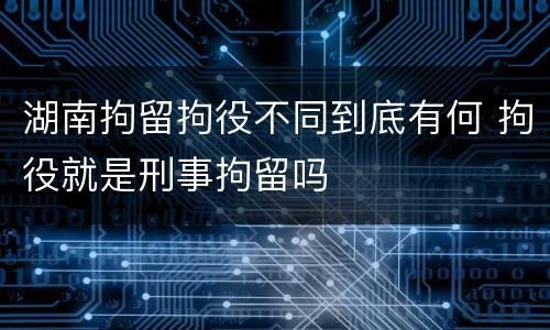 湖南拘留拘役不同到底有何 拘役就是刑事拘留吗