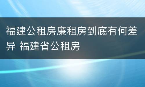 福建公租房廉租房到底有何差异 福建省公租房