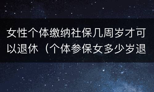 女性个体缴纳社保几周岁才可以退休（个体参保女多少岁退休）