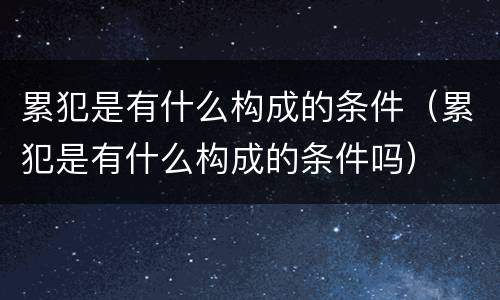 累犯是有什么构成的条件（累犯是有什么构成的条件吗）