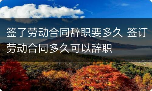签了劳动合同辞职要多久 签订劳动合同多久可以辞职