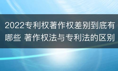 2022专利权著作权差别到底有哪些 著作权法与专利法的区别