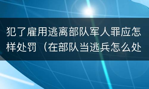 犯了雇用逃离部队军人罪应怎样处罚（在部队当逃兵怎么处罚）