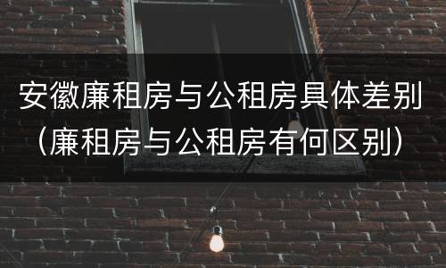 安徽廉租房与公租房具体差别（廉租房与公租房有何区别）