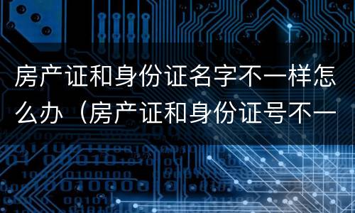 房产证和身份证名字不一样怎么办（房产证和身份证号不一样怎么办）