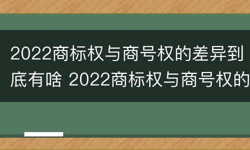 2022商标权与商号权的差异到底有啥 2022商标权与商号权的差异到底有啥影响