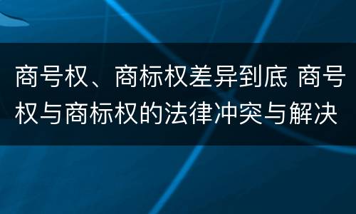 商号权、商标权差异到底 商号权与商标权的法律冲突与解决
