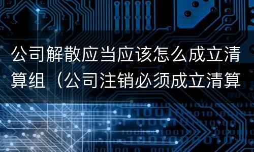 公司解散应当应该怎么成立清算组（公司注销必须成立清算组吗）