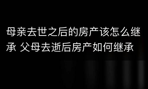 母亲去世之后的房产该怎么继承 父母去逝后房产如何继承