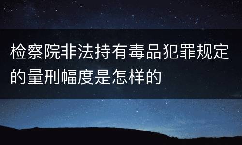 检察院非法持有毒品犯罪规定的量刑幅度是怎样的