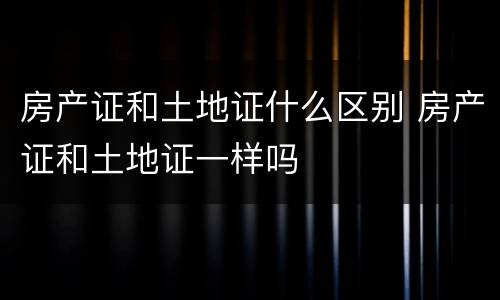 房产证和土地证什么区别 房产证和土地证一样吗